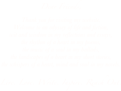 Dear Friends,
Thank you for visiting my website.
Welcome to an odyssey of life and fiction,
wit and wisdom in my reflections and essays,
the rhythm of a heart in my poems,
the music of a soul in my ballads,
the landscapes of a heart in my short stories,
the whispers of a heart, mind and soul in my novels.

Live. Love. Write. Inspire. Reach Out.